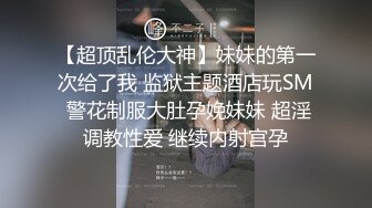 【超顶乱伦大神】妹妹的第一次给了我 监狱主题酒店玩SM 警花制服大肚孕娩妹妹 超淫调教性爱 继续内射宫孕