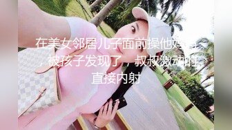 在美女邻居儿子面前操他妈妈，被孩子发现了，叔叔激动的直接内射