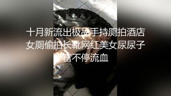 十月新流出极品手持厕拍酒店女厕偷拍长靴网红美女尿尿子宫不停流血