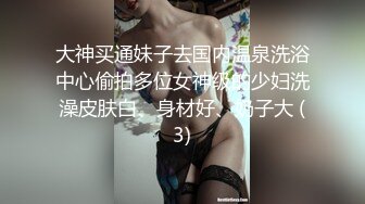 大神买通妹子去国内温泉洗浴中心偷拍多位女神级的少妇洗澡皮肤白、身材好、奶子大 (3)