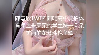 陳慧欣TWTP 阳明高中厕拍体育课上来尿尿的学生妹一朵朵美丽的花蕊斗艳争辉