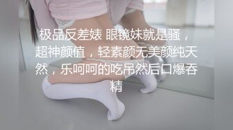 极品反差婊 眼镜妹就是骚，超神颜值，轻素颜无美颜纯天然，乐呵呵的吃吊然后口爆吞精