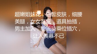 超嫩姐妹花，白皙皮肤，细腰美腿，女女互玩，道具抽插，男主加入，轮流骑乘位插穴，让人羡慕不已