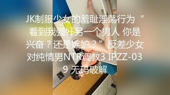 JK制服少女的羞耻淫荡行为“看到我强奸另一个男人 你是兴奋？还是嫉妒？”反差少女对纯情男NTR调教3 IPZZ-039 无码破解