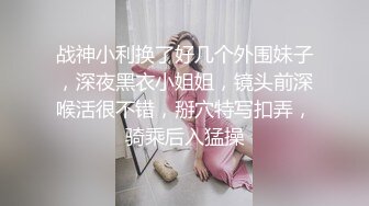 战神小利换了好几个外围妹子，深夜黑衣小姐姐，镜头前深喉活很不错，掰穴特写扣弄，骑乘后入猛操