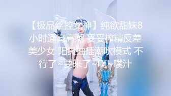 【极品丝控女神】纯欲甜妹8小时通宵高潮 妥妥榨精反差美少女 阳具抽插潮吹模式 不行了~要来了~啊~噗汁