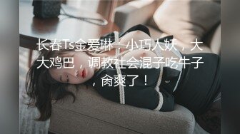 长春Ts金爱琳：小巧人妖，大大鸡巴，调教社会混子吃牛子，肏爽了！