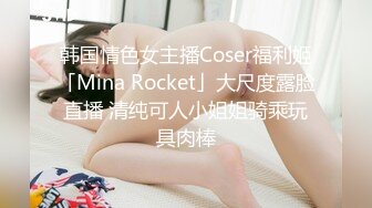 韩国情色女主播Coser福利姬「Mina Rocket」大尺度露脸直播 清纯可人小姐姐骑乘玩具肉棒