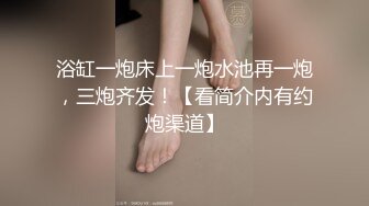 浴缸一炮床上一炮水池再一炮，三炮齐发！【看简介内有约炮渠道】