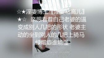 ☆★淫妻博主〖淫妻粘高儿〗★☆♈亲眼看着自己老婆的逼变成别人几把的形状 老婆主动的坐到别人的几把上骑马 绿帽癖谁能懂