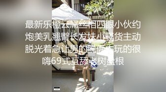 最新乐橙云屌丝相四眼小伙约炮美乳翘臀长发妹小骚货主动脱光着急让男的脱俩人玩的很嗨69式互舔老树盘根