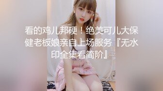 看的鸡儿邦硬！绝美可儿大保健老板娘亲自上场服务『无水印全集看简阶』