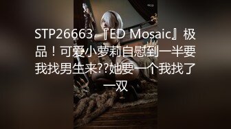 STP26663 『ED Mosaic』极品！可爱小萝莉自慰到一半要我找男生来??她要一个我找了一双