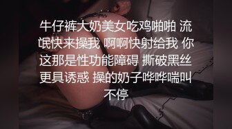 牛仔裤大奶美女吃鸡啪啪 流氓快来操我 啊啊快射给我 你这那是性功能障碍 撕破黑丝更具诱惑 操的奶子哗哗喘叫不停