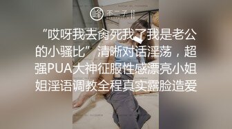 “哎呀我去肏死我了我是老公的小骚比”清晰对话淫荡，超强PUA大神征服性感漂亮小姐姐淫语调教全程真实露脸造爱