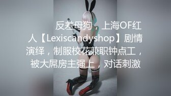 ⚫️⚫️反差母狗，上海OF红人【Lexiscandyshop】剧情演绎，制服校花兼职钟点工，被大屌房主强上，对话刺激