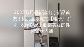 2022五月最新流出（新品首发）精品全景厕拍【电子厂系列-收尾作品】眼镜美女的性感蕾丝内裤