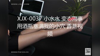 XJX-0037 小水水 变态同事用酒瓶塞满我的小穴 香蕉视频