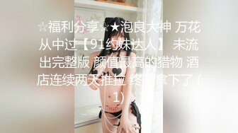 ☆福利分享☆★泡良大神 万花从中过【91约妹达人】 未流出完整版 颜值最高的猎物 酒店连续两天推拉 终于拿下了 (1)