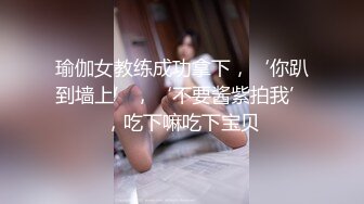 瑜伽女教练成功拿下，‘你趴到墙上’，‘不要酱紫拍我’，吃下嘛吃下宝贝