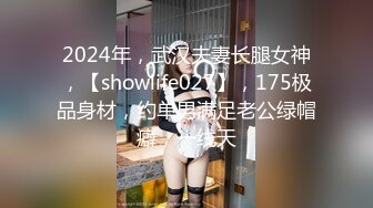 2024年，武汉夫妻长腿女神，【showlife027】，175极品身材，约单男满足老公绿帽癖，一线天