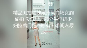 精品厕拍福建泉州某商场女厕偷拍 没流出过部分牛仔裙少妇拉着门把不断有人想闯入尿尿