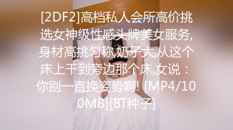 [2DF2]高档私人会所高价挑选女神级性感头牌美女服务,身材高挑匀称,奶子大,从这个床上干到旁边那个床,女说：你别一直换姿势啊! [MP4/100MB][BT种子]