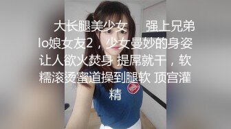 ❤️大长腿美少女❤️强上兄弟lo娘女友2，少女曼妙的身姿让人欲火焚身 提屌就干，软糯滚烫蜜道操到腿软 顶宫灌精