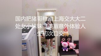 国内肥猪哥糟蹋上海交大大二处女小妹妹，美眉意外体验人生初次口交