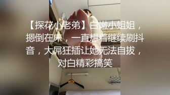 【探花小老弟】白嫩小姐姐，摁倒在床，一直想着继续刷抖音，大屌狂插让她无法自拔，对白精彩搞笑