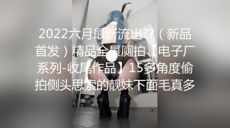 2022六月最新流出??（新品首发）精品全景厕拍【电子厂系列-收尾作品】15多角度偷拍侧头思索的靓妹下面毛真多