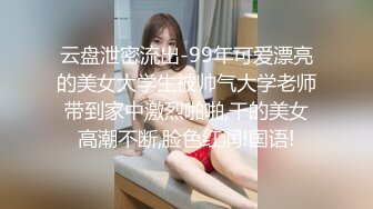 云盘泄密流出-99年可爱漂亮的美女大学生被帅气大学老师带到家中激烈啪啪,干的美女高潮不断,脸色红润!国语!