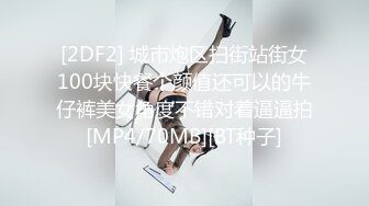 [2DF2] 城市炮区扫街站街女100块快餐个颜值还可以的牛仔裤美女角度不错对着逼逼拍[MP4/70MB][BT种子]