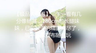 【极品大骚逼】，乍一看有几分像杨幂，180cm的长腿妹妹，已经被干的精疲力尽了，躺平任意摆布随便玩