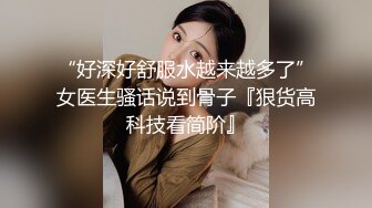 “好深好舒服水越来越多了”女医生骚话说到骨子『狠货高科技看简阶』