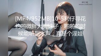 [MP4/952MB]10-5利仔寻花约啪微胖大胸妹子，啪啪的时候能听到水声，真是个淫娃