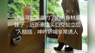 小瑜寻欢深夜约了肉肉身材萌妹子，近距离镜头口交站立后入抽插，呻吟娇喘非常诱人