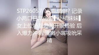 STP26057 ?淫乱情侣? 记录小两口日常做爱▌小橘妹妹▌女上位娇羞啪啪升级经验 后入爆力冲刺 滑嫩小嘴吸吮采精