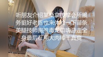 听朋友介绍某桑拿按摩会所服务挺好老陈也来体验一下苗条美腿技师胸推毒龙口嗨游走全身最后在用大肉棒干真爽