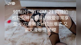 91制片厂91YCM-21 闷骚的校花女神日系妹子做爱非常享受 小穴滑嫩多汁拉丝爆浆 又紧又滑爆赞 美樱