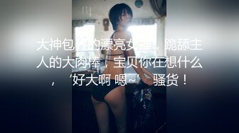 大神包养的漂亮女神，跪舔主人的大肉棒，宝贝你在想什么，‘好大啊 嗯~’ 骚货！