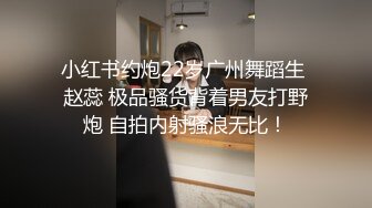 小红书约炮22岁广州舞蹈生 赵蕊 极品骚货背着男友打野炮 自拍内射骚浪无比！