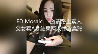 ED Mosaic❤️邀请路上素人父女看A片结果两人性欲高涨