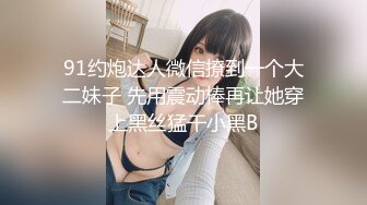 91约炮达人微信撩到一个大二妹子 先用震动棒再让她穿上黑丝猛干小黑B