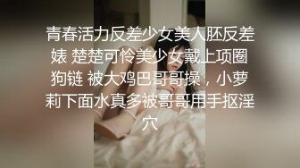 青春活力反差少女美人胚反差婊 楚楚可怜美少女戴上项圈狗链 被大鸡巴哥哥操，小萝莉下面水真多被哥哥用手抠淫穴