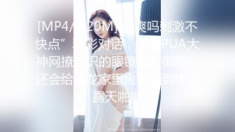 [MP4/ 920M] “爽吗刺激不快点”精彩对话，约炮PUA大神网撩结识的眼镜反差御姐，还会给毒龙家里肏完跑到楼顶露天啪啪