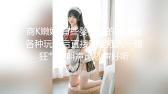 商K嫩妹 有些婴儿肥的嫩妹被各种玩弄后直接无套插入一顿狂艹，叫声比歌声好听