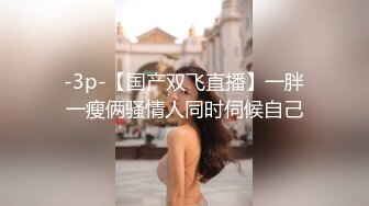 -3p-【国产双飞直播】一胖一瘦俩骚情人同时伺候自己