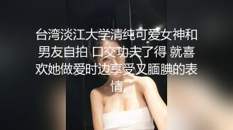 台湾淡江大学清纯可爱女神和男友自拍 口交功夫了得 就喜欢她做爱时边享受又腼腆的表情