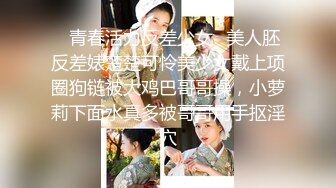 ✿青春活力反差少女✿美人胚反差婊楚楚可怜美少女戴上项圈狗链被大鸡巴哥哥操，小萝莉下面水真多被哥哥用手抠淫穴